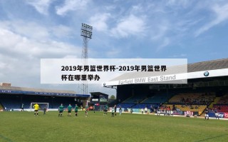 2019年男篮世界杯-2019年男篮世界杯在哪里举办